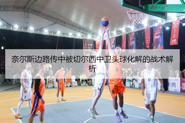 奈尔斯边路传中被切尔西中卫头球化解的战术解析 - OULU ENTERTAINMENT